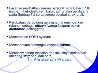 1.  Perubahan Proses Layanan melibatkan semua personil pada Balai LPSE (satpam, helpdesk, verifikator, admin dan pelaksana pada Subbag TU serta semua pejabat struktural); Perubahan paradigma pelayanan: menempatkan rekanan sebagai  citizen  (warga Negara) bukan  customer  (pelanggan); Menetapkan SOP Layanan; Menanamkan semangat layanan:  ikhlas ; Mereview setiap masalah dan solusinya setiap hari ( meeting staff  pagi dan sore). 