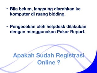 Apakah Sudah Registrasi Online ? Bila belum, langsung diarahkan ke komputer di ruang bidding.  Pengecekan oleh helpdesk dilakukan dengan menggunakan Pakar Report. 