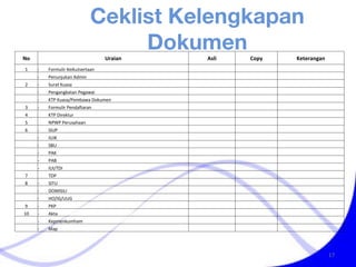 Ceklist Kelengkapan Dokumen No Uraian Asli Copy Keterangan 1 - Formulir Keikutsertaan     - Penunjukan Admin    2 - Surat Kuasa     - Pengangkatan Pegawai     - KTP Kuasa/Pembawa Dokumen    3 - Formulir Pendaftaran    4  KTP Direktur    5  NPWP Perusahaan    6 - SIUP     - IUJK     - SBU     - PAK     - PAB     - IUI/TDI    7  TDP    8 - SITU     - DOMISILI     - HO/IG/UUG    9 - PKP    10 - Akta     - Kepmenkumham     - Map    