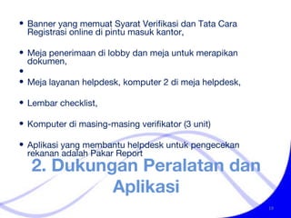 2. Dukungan Peralatan dan Aplikasi Banner yang memuat Syarat Verifikasi dan Tata Cara Registrasi online di pintu masuk kantor,  Meja penerimaan di lobby dan meja untuk merapikan dokumen, Meja layanan helpdesk, komputer 2 di meja helpdesk,  Lembar checklist,  Komputer di masing-masing verifikator (3 unit) Aplikasi yang membantu helpdesk untuk pengecekan rekanan adalah Pakar Report 