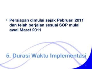 5. Durasi Waktu Implementasi Persiapan dimulai sejak Pebruari 2011 dan telah berjalan sesuai SOP mulai awal Maret 2011 