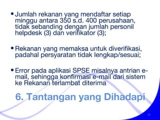 6. Tantangan yang Dihadapi Jumlah rekanan yang mendaftar setiap minggu antara 350 s.d. 400 perusahaan, tidak sebanding dengan jumlah personil helpdesk (3) dan verifikator (3); Rekanan yang memaksa untuk diverifikasi, padahal persyaratan tidak lengkap/sesuai; Error pada aplikasi SPSE misalnya antrian e-mail, sehingga konfirmasi e-mail dari sistem ke Rekanan terlambat diterima 