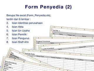 Form Penyedia (2) Berupa file excel  (Form_Penyedia.xls) , terdiri dari 6 lembar : Isian Identitas perusahaan Isian Akta Isian Ijin Usaha Isian Pemilik Isian Pengurus Isian Staff Ahli 