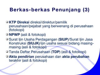 Berkas-berkas Penunjang (3) KTP Direksi   direksi/direktur/pemilik perusahaan/pejabat yang berwenang di perusahaan (fotokopi)  NPWP  ( asli &  fotokopi)  Surat Ijin Usaha Perdagangan ( SIUP )/Surat Ijin Jasa Konstruksi ( SIUJK )/ijin usaha sesuai bidang masing-masing ( asli &  fotokopi)  Tanda Daftar Perusahaan ( TDP ) ( asli &  fotokopi)  Akta pendirian  perusahaan dan  akta perubahan  terakhir ( asli &  fotokopi)  
