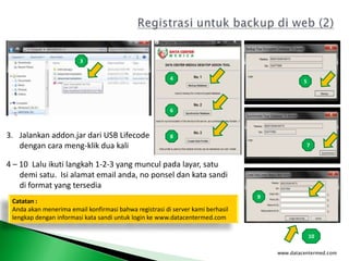 www.datacentermed.com
3
4
5
6
7
8
9
10
3. Jalankan addon.jar dari USB Lifecode
dengan cara meng-klik dua kali
4 – 10 Lalu ikuti langkah 1-2-3 yang muncul pada layar, satu
demi satu. Isi alamat email anda, no ponsel dan kata sandi
di format yang tersedia
Catatan :
Anda akan menerima email konfirmasi bahwa registrasi di server kami berhasil
lengkap dengan informasi kata sandi untuk login ke www.datacentermed.com
 