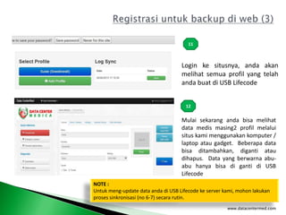 www.datacentermed.com
11
12
Login ke situsnya, anda akan
melihat semua profil yang telah
anda buat di USB Lifecode
Mulai sekarang anda bisa melihat
data medis masing2 profil melalui
situs kami menggunakan komputer /
laptop atau gadget. Beberapa data
bisa ditambahkan, diganti atau
dihapus. Data yang berwarna abu-
abu hanya bisa di ganti di USB
Lifecode
NOTE :
Untuk meng-update data anda di USB Lifecode ke server kami, mohon lakukan
proses sinkronisasi (no 6-7) secara rutin.
 