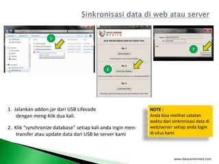 www.datacentermed.com
1
2
7
1. Jalankan addon.jar dari USB Lifecode
dengan meng-klik dua kali.
2. Klik “synchronize database” setiap kali anda ingin men-
transfer atau update data dari USB ke server kami
NOTE :
Anda bisa melihat catatan
waktu dari sinkronisasi data di
web/server setiap anda login
di situs kami
 