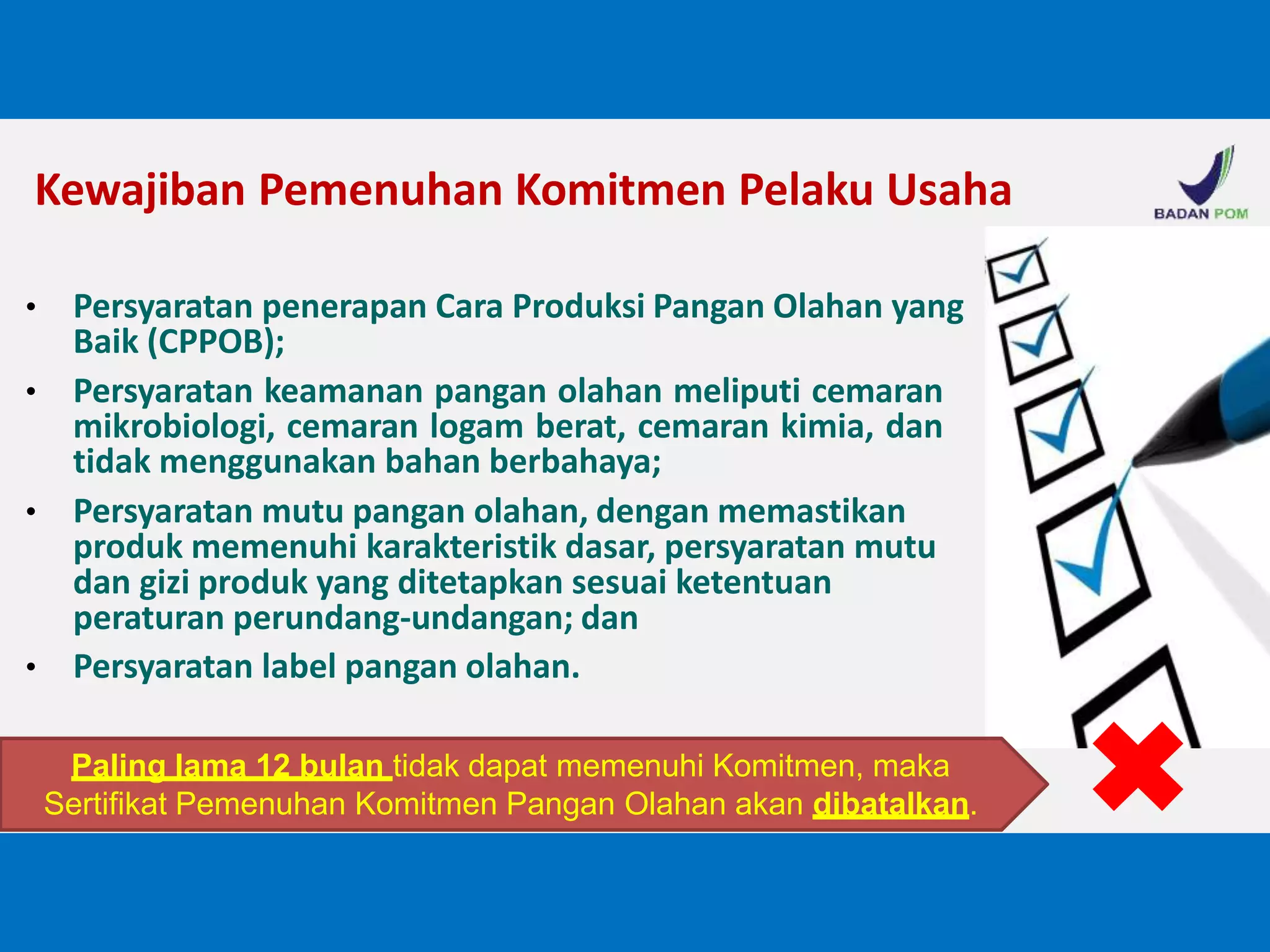 Kewajiban Pemenuhan Komitmen Pelaku Usaha
• Persyaratan penerapan Cara Produksi Pangan Olahan yang
Baik (CPPOB);
• Persyaratan keamanan pangan olahan meliputi cemaran
mikrobiologi, cemaran logam berat, cemaran kimia, dan
tidak menggunakan bahan berbahaya;
• Persyaratan mutu pangan olahan, dengan memastikan
produk memenuhi karakteristik dasar, persyaratan mutu
dan gizi produk yang ditetapkan sesuai ketentuan
peraturan perundang-undangan; dan
• Persyaratan label pangan olahan.
Paling lama 12 bulan tidak dapat memenuhi Komitmen, maka
Sertifikat Pemenuhan Komitmen Pangan Olahan akan dibatalkan.