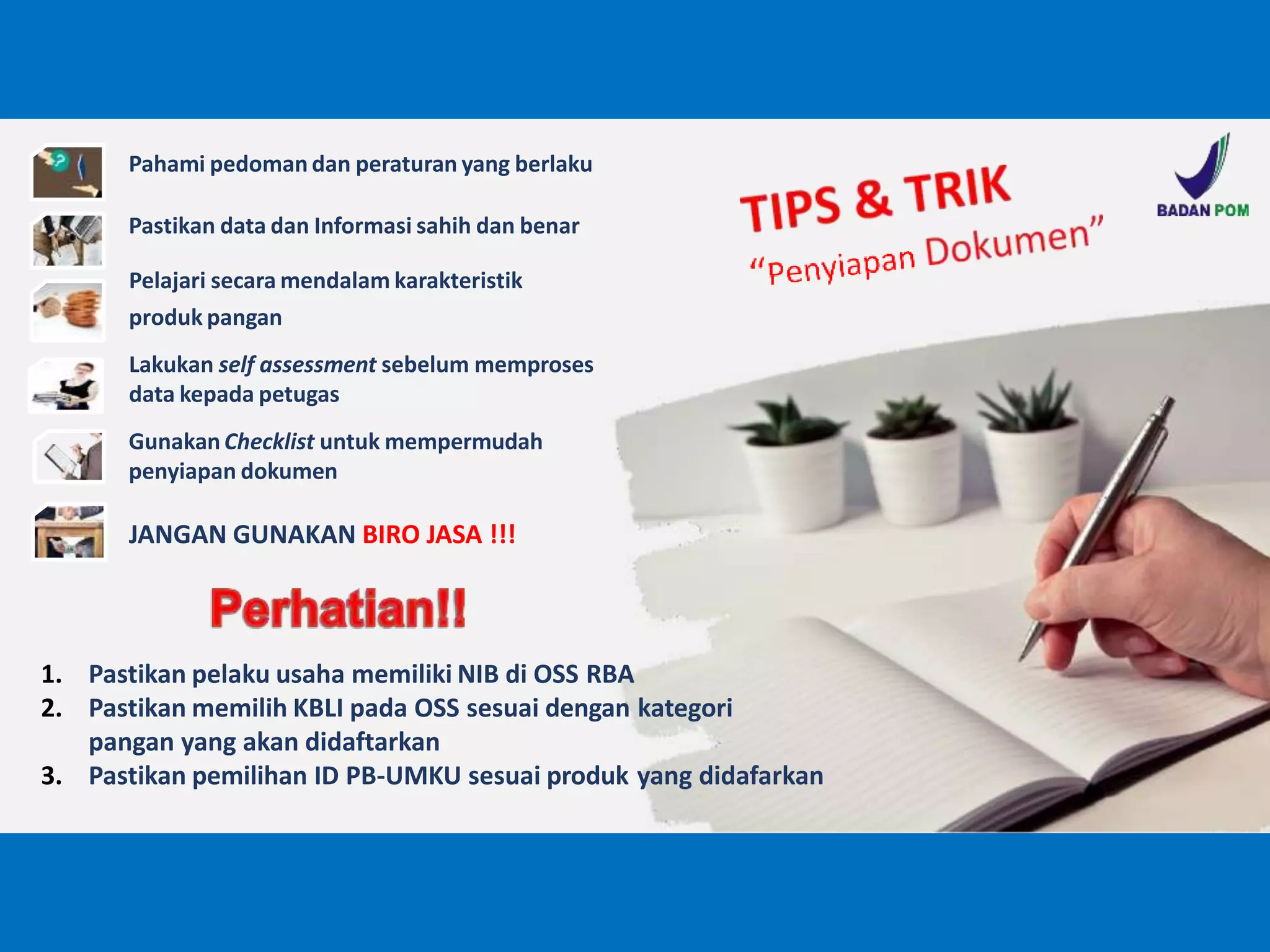 1. Pastikan pelaku usaha memiliki NIB di OSS RBA
2. Pastikan memilih KBLI pada OSS sesuai dengan kategori
pangan yang akan didaftarkan
3. Pastikan pemilihan ID PB-UMKU sesuai produk yang didafarkan
Pahami pedoman dan peraturan yang berlaku
Pastikan data dan Informasi sahih dan benar
Pelajari secara mendalam karakteristik
produk pangan
Lakukan self assessment sebelum memproses
data kepada petugas
GunakanChecklist untuk mempermudah
penyiapan dokumen
JANGAN GUNAKAN BIRO JASA !!!