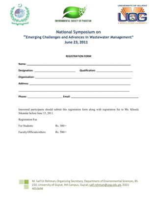 1800225-704850-428625-7429504886325-704850        <br />National Symposium on<br />“Emerging Challenges and Advances in Wastewater Management”<br />June 23, 2011<br />REGISTRATION FORM<br />Name: __________________________________________________________________________             <br />Designation:  _____________________________       Qualification: __________________________<br />Organization: _____________________________________________________________________<br />Address: ________________________________________________________________________<br />_______________________________________________________________________________<br />Phone: _________________________ Email: ________________________________________________<br />Interested participants should submit this registration form along with registration fee to Ms. Khoula Sikandar before June 15, 2011.<br />Registration Fee<br />For Students:Rs. 300/=<br />Faculty/Officials/others:Rs. 500/=<br />