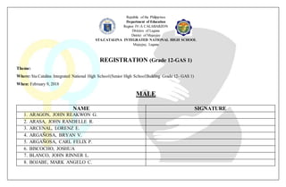 Republic of the Philippines
Department of Education
Region IV-A CALABARZON
Division of Laguna
District of Majayjay
STA.CATALINA INTEGRATED NATIONAL HIGH SCHOOL
Majayjay, Laguna
REGISTRATION (Grade 12-GAS 1)
Theme:
Where: Sta Catalina Integrated National High School(Senior High SchoolBuilding Grade 12- GAS 1)
When: February 9, 2018
MALE
NAME SIGNATURE
1. ARAGON, JOHN REAKWON G.
2. ARASA, JOHN RANDELLE R.
3. ARCENAL, LORENZ E.
4. ARGAÑOSA, BRYAN V.
5. ARGAÑOSA, CARL FELIX P.
6. BISCOCHO, JOSHUA
7. BLANCO, JOHN RINNER L.
8. BOJABE, MARK ANGELO C.
 