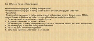 Sec -23 Persons that are not liable to register:-
• Persons exclusively engaged in making exempt supplies.
• Persons exclusively engaged in making taxable supplies on which gst is payable under Rcm
• Agricultarists
• Person exclusively engaged in making supply of goods and aggregate turnover doesnot exceed 40 lakhs
rupees, However in this there are certain more comditions that are needed to be satisfied:-
1. Person exclusively engaged in making supply of goods
2. Aggregate turnover does not exceed rs 40 lakh
3. He is not enagaed in making supply of certain goods that is pan masala, tobacoo, ice cream, aerated water.
4. He is not engaged in intra state supply in certain states i.e.
5. He has not opted for voluntary registration
6. Compulsary registration under sec 24 is not required
 