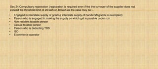 Sec 24 Compulsary registration (registration is required even if the the turnover of the supplier does not
exceed the threshold limit of 20 lakh or 40 lakh as the case may be :-
• Engaged in interstate supply of goods ( interstate supply of handicraft goods in exempted)
• Person who is engaged in making the supply on which gst is payable under rcm
• Non resident taxable person
• Casual taxable person
• Person who is deducting TDS
• ISD
• Ecommerce operator
 
