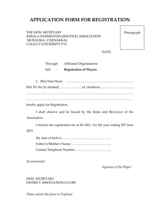 APPLICATION FORM FOR REGISTRATION
THE HON. SECRETARY
KERALA BADMINTON (SHUTTLE) ASSOCIATION
'MURALIKA', CHENAKKAL
CALICUT UNVIERSITY P.O.
DATE:
Through: Affiliated Organisations
Sub : Registration of Players
I, Shri/Smt/Kum. ………………………………………………………..
BAI ID No (if allotted) …………………of (Address) ………………………….
…...…….…..………………………………………………………………………….
…..…………………………………………………………………………………….
hereby apply for Registration.
I shall observe and be bound by the Rules and Bye-Laws of the
Association.
I enclose the registration fee of Rs.100/- for the year ending 30th June
2015.
My date of birth is ……………………………………….
Father's/Mother's Name: ………………………………..
Contact Telephone Number……………………………..
Recommended
Signature of the Player
HON. SECRETARY
DISTRICT ASSOCIATION/CLUBS
Please submit this form in Triplicate
Photograph
 
