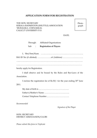 APPLICATION FORM FOR REGISTRATION
THE HON. SECRETARY
KERALA BADMINTON (SHUTTLE) ASSOCIATION
'MURALIKA', CHENAKKAL
CALICUT UNVIERSITY P.O.
DATE:
Through: Affiliated Organisations
Sub : Registration of Players
I, Shri/Smt/Kum. ………………………………………………………..
BAI ID No (if allotted) …………………of (Address) ………………………….
…...…….…..………………………………………………………………………….
…..……………………………………………………………………………………
hereby apply for Registration.
I shall observe and be bound by the Rules and Bye-Laws of the
Association.
I enclose the registration fee of Rs.50/- for the year ending 30th
June
2011.
My date of birth is ……………………………………….
Father's/Mother's Name: ………………………………..
Contact Telephone Number……………………………..
Recommended
Signature of the Player
HON. SECRETARY
DISTRICT ASSOCIATION/CLUBS
Please submit this form in Triplicate
Photo-
graph
 