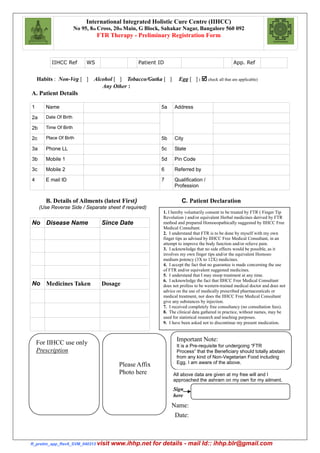 R_prelim_app_Rev6_SVM_040313 visit www.ihhp.net for details - mail Id:: ihhp.blr@gmail.com
IIHCC Ref WS Patient ID App. Ref
Habits : Non-Veg [ ] Alcohol [ ] Tobacco/Gutka [ ] Egg [ ] (  check all that are applicable)
Any Other :
A. Patient Details
1 Name 5a Address
2a Date Of Birth
2b Time Of Birth
2c Place Of Birth 5b City
3a Phone LL 5c State
3b Mobile 1 5d Pin Code
3c Mobile 2 6 Referred by
4 E mail ID 7 Qualification /
Profession
B. Details of Ailments (latest First) C. Patient Declaration
(Use Reverse Side / Separate sheet if required)
No Disease Name Since Date
No Medicines Taken Dosage
International Integrated Holistic Cure Centre (IIHCC)
No 95, 8th Cross, 20th Main, G Block, Sahakar Nagar, Bangalore 560 092
FTR Therapy - Preliminary Registration Form
1. I hereby voluntarily consent to be treated by FTR ( Finger Tip
Revolution ) and/or equivalent Herbal medicines derived by FTR
method and prepared Homoeopathically suggested by IIHCC Free
Medical Consultant.
2. I understand that FTR is to be done by myself with my own
finger tips as advised by IIHCC Free Medical Consultant, in an
attempt to improve the body function and/or relieve pain.
3. I acknowledge that no side effects would be possible, as it
involves my own finger tips and/or the equivalent Homoeo
medium potency (3X to 12X) medicines.
4. I accept the fact that no guarantee is made concerning the use
of FTR and/or equivalent suggested medicines.
5. I understand that I may stoop treatment at any time.
6. I acknowledge the fact that IIHCC Free Medical Consultant
does not profess to be western-trained medical doctor and does not
advice on the use of medically prescribed pharmaceuticals or
medical treatment, nor does the IIHCC Free Medical Consultant
give any substances by injection.
7. I received completely free consultancy (no consultation fees).
8. The clinical data gathered in practice, without names, may be
used for statistical research and teaching purposes.
9. I have been asked not to discontinue my present medication.
For IIHCC use only
Prescription
Please Affix
Photo here
Important Note:
It is a Pre-requisite for undergoing “FTR
Process” that the Beneficiary should totally abstain
from any kind of Non-Vegetarian Food including
Egg. I am aware of the above.
All above data are given at my free will and I
approached the ashram on my own for my ailment.
Sign
here
Name:
Date:
 
