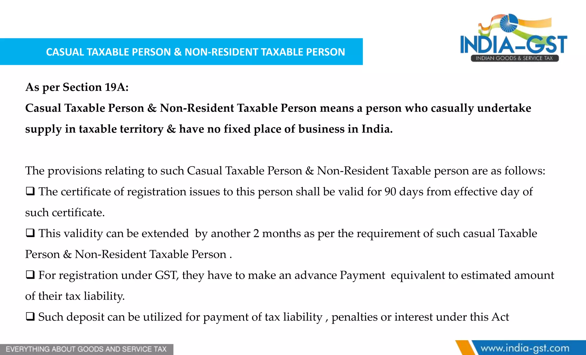 CASUAL TAXABLE PERSON & NON-RESIDENT TAXABLE PERSON
As per Section 19A:
Casual Taxable Person & Non-Resident Taxable Person means a person who casually undertake
supply in taxable territory & have no fixed place of business in India.
The provisions relating to such Casual Taxable Person & Non-Resident Taxable person are as follows:
 The certificate of registration issues to this person shall be valid for 90 days from effective day of
such certificate.
 This validity can be extended by another 2 months as per the requirement of such casual Taxable
Person & Non-Resident Taxable Person .
 For registration under GST, they have to make an advance Payment equivalent to estimated amount
of their tax liability.
 Such deposit can be utilized for payment of tax liability , penalties or interest under this Act
 