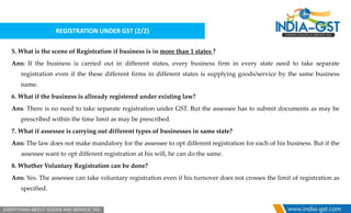 REGISTRATION UNDER GST (2/2)
5. What is the scene of Registration if business is in more than 1 states ?
Ans: If the business is carried out in different states, every business firm in every state need to take separate
registration even if the these different firms in different states is supplying goods/service by the same business
name.
6. What if the business is allready registered under existing law?
Ans: There is no need to take separate registration under GST. But the assessee has to submit documents as may be
prescribed within the time limit as may be prescribed.
7. What if assessee is carrying out different types of businesses in same state?
Ans: The law does not make mandatory for the assessee to opt different registration for each of his business. But if the
assessee want to opt different registration at his will, he can do the same.
8. Whether Voluntary Registration can be done?
Ans: Yes. The assessee can take voluntary registration even if his turnover does not crosses the limit of registration as
specified.
 