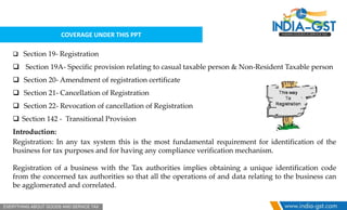 COVERAGE UNDER THIS PPT
 Section 19- Registration
 Section 19A- Specific provision relating to casual taxable person & Non-Resident Taxable person
 Section 20- Amendment of registration certificate
 Section 21- Cancellation of Registration
 Section 22- Revocation of cancellation of Registration
 Section 142 - Transitional Provision
Introduction:
Registration: In any tax system this is the most fundamental requirement for identification of the
business for tax purposes and for having any compliance verification mechanism.
Registration of a business with the Tax authorities implies obtaining a unique identification code
from the concerned tax authorities so that all the operations of and data relating to the business can
be agglomerated and correlated.
 