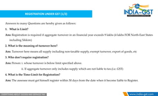 REGISTRATION UNDER GST (1/2)
Answers to many Questions are hereby given as follows:
1. What is Limit?
Ans: Registration is required if aggregate turnover in an financial year exceeds 9 lakhs (4 lakhs FOR North-East States
including Sikkim)
2. What is the meaning of turnover here?
Ans: Turnover here means all supply including non-taxable supply, exempt turnover, export of goods, etc
3. Who don’t require registration?
Ans: Person: i. whose turnover is below limit specified above.
ii. If aggregate turnover only includes supply which are not liable to tax.(i.e. GST)
4. What is the Time-Limit for Registration?
Ans: The assessee must get himself register within 30 days from the date when it become liable to Register.
 