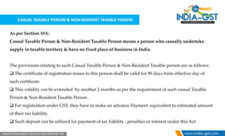 CASUAL TAXABLE PERSON & NON-RESIDENT TAXABLE PERSON
As per Section 19A:
Casual Taxable Person & Non-Resident Taxable Person means a person who casually undertake
supply in taxable territory & have no fixed place of business in India.
The provisions relating to such Casual Taxable Person & Non-Resident Taxable person are as follows:
 The certificate of registration issues to this person shall be valid for 90 days from effective day of
such certificate.
 This validity can be extended by another 2 months as per the requirement of such casual Taxable
Person & Non-Resident Taxable Person .
 For registration under GST, they have to make an advance Payment equivalent to estimated amount
of their tax liability.
 Such deposit can be utilized for payment of tax liability , penalties or interest under this Act
 