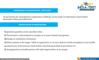AMENDMENT OF REGISTRATION CERTIFICATE
As per Section 20, amendment to registration certificate can be made on submission of prescribed
document within prescribed time.
CANCELLATION OF REGISTRATION
Registration granted can be cancelled when:
 The business is discontinued or transfer or in case of death of proprietor.
Change in constitution of business
 When assessee is No longer liable to registration i.e. he now deals in wholly exempted or non-taxable
goods/services or his turnover limit is below the limit prescribed as per Section 19.
 Amalgamation of taxable person with other legal entities or de-merger
 