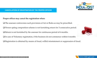 CANCELLATION OF REGISTRATION BY THE PROPER OFFICER
Proper officer may cancel the registration when:
 The assessee contravenes such provisions of Act or Rules as may be prescribed.
 Person opting composition scheme is not furnishing return for 3 consecutive period.
 Return is not furnished by the assessee for continuous period of 6 months.
 In case of Voluntary registration, if the business do not commence within 6 months
 Registration is obtained by means of fraud, willful misstatement or suppression of fraud.
 
