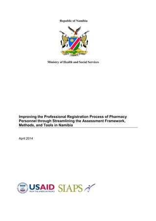 Republic of Namibia
Ministry of Health and Social Services
Improving the Professional Registration Process of Pharmacy
Personnel through Streamlining the Assessment Framework,
Methods, and Tools in Namibia
April 2014
 