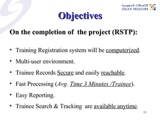 Objectives On the completion of  the project (RSTP): Training Registration system will be  computerized . Multi-user environment. Trainee Records  Secure  and easily  reachable . Fast Processing ( Avg.  Time 3 Minutes /Trainee ). Easy Reporting. Trainee Search & Tracking  are  available anytime . 