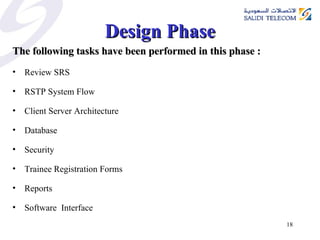 Design Phase The following tasks have been performed in this phase : Review SRS  RSTP System Flow Client Server Architecture Database Security Trainee Registration Forms Reports  Software  Interface 