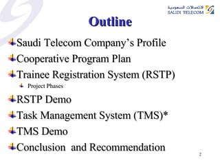 Outline Saudi Telecom Company’s Profile  Cooperative Program Plan Trainee Registration System (RSTP) Project Phases RSTP Demo Task Management System (TMS)* TMS Demo Conclusion  and Recommendation 