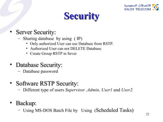 Security Server Security: Sharing database  by using  ( IP)  Only authorized User can use Database from RSTP.  Authorized User can not DELETE Database.  Create Group RSTP in Sever  Database Security: Database password Software RSTP Security:   Different type of users  Supervisor ,Admin, User1  and  User2. Backup:  Using MS-DOS Batch File by  Using  ( Scheduled Tasks) 