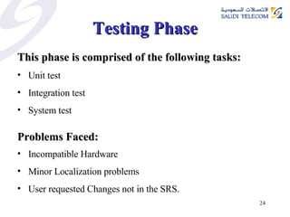 Testing Phase This phase is comprised of the following tasks: Unit test Integration test System test Problems Faced: Incompatible Hardware Minor Localization problems User requested Changes not in the SRS.  