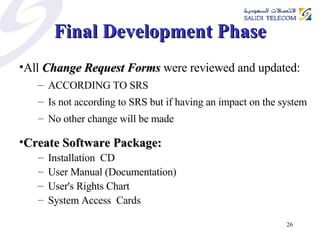 Final Development Phase All  Change Request Forms  were reviewed and updated: ACCORDING TO SRS Is not according to SRS but if having an impact on the system No other change will be made Create Software Package:  Installation  CD  User Manual (Documentation) User's Rights Chart System Access  Cards  