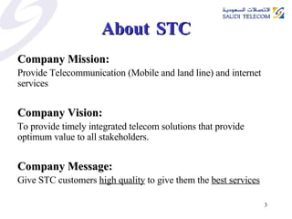 About  STC Company Mission: Provide Telecommunication (Mobile and land line) and internet services Company Vision: To provide timely integrated telecom solutions that provide optimum value to all stakeholders. Company Message: Give STC customers  high quality  to give them the  best services 