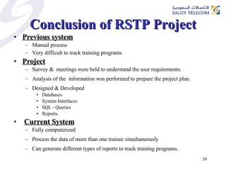 Conclusion of RSTP Project Previous system Manual process  Very difficult to track training programs   Project   Survey &  meetings were held to understand the user requirements.  Analysis of the  information was performed to prepare the project plan. Designed & Developed  Databases  System Interfaces  SQL - Queries Reports.  Current System Fully computerized  Process the data of more than one trainee simultaneously  Can generate different types of reports to track training programs. 
