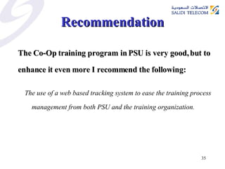 Recommendation The Co-Op training program in PSU is very good, but to enhance it even more I recommend the following: The use of a web based tracking system to ease the training process management from both PSU and the training organization . 