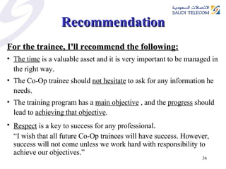 Recommendation For the trainee, I'll recommend the following: The time  is a valuable asset and it is very important to be managed in the right way. The Co-Op trainee should  not hesitate  to ask for any information he needs. The training program has a  main objective  , and the  progress  should lead to  achieving that objective . Respect  is a key to success for any professional . “ I wish that all future Co-Op trainees will have success. However, success will not come unless we work hard with responsibility to achieve our objectives.” 