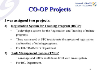 CO-OP Projects I was assigned two projects: Registration System for Training Program (RSTP) To develop a system for the Registration and Tracking of trainee programs. There was a need at STC to automate the process of registration and tracking of training programs. For HR/TRAINING Department Task Management System (TMS)* To manage and follow multi tasks level with email system For BC. Department. 