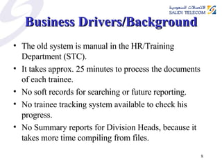 Business Drivers/Background The old system is manual in the HR/Training Department (STC). It takes approx. 25 minutes to process the documents of each trainee. No soft records for searching or future reporting. No trainee tracking system available to check his progress. No Summary reports for Division Heads, because it takes more time compiling from files.  