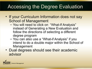 Accessing the Degree Evaluation
• If your Curriculum Information does not say
  School of Management
  – You will need to click on “What-If Analysis”
    instead of Generating a New Evaluation and
    follow the directions of selecting a different
    degree program
  – You can also use a “What-if Analysis” if you
    intend to do a double major within the School of
    Management
• Dual degrees should see their academic
  advisor
 
