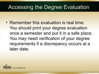 Accessing the Degree Evaluation

• Remember this evaluation is real time.
  You should print your degree evaluation
  once a semester and put it in a safe place.
  You may need verification of your degree
  requirements if a discrepancy occurs at a
  later date.
 