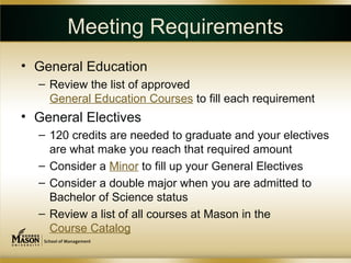 Meeting Requirements
• General Education
  – Review the list of approved
    General Education Courses to fill each requirement
• General Electives
  – 120 credits are needed to graduate and your electives
    are what make you reach that required amount
  – Consider a Minor to fill up your General Electives
  – Consider a double major when you are admitted to
    Bachelor of Science status
  – Review a list of all courses at Mason in the
    Course Catalog
 