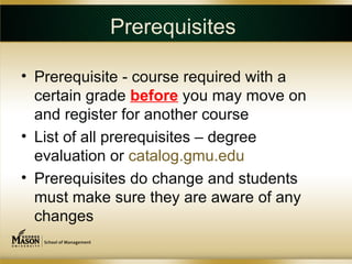 Prerequisites

• Prerequisite - course required with a
  certain grade before you may move on
  and register for another course
• List of all prerequisites – degree
  evaluation or catalog.gmu.edu
• Prerequisites do change and students
  must make sure they are aware of any
  changes
 