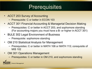 Prerequisites
• ACCT 203 Survey of Accounting
   – Prerequisite: C or better in ECON 103
• ACCT 301 Financial Accounting & Managerial Decision Making
   – Prerequisites: C or better in ACCT 203, and sophomore standing
     (For accounting majors you must have a B- or higher in ACCT 301)
• BULE 302 Legal Environment of Business
   – Prerequisite: sophomore standing
• OM 210 Statistical Analysis for Management
   – Prerequisites: C or better in MATH 108 or MATH 113; corequisite of
     MIS 102
• OM 301 Operations Management
   – Prerequisites: C or better in OM 210, and sophomore standing
 