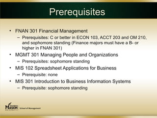Prerequisites
• FNAN 301 Financial Management
   – Prerequisites: C or better in ECON 103, ACCT 203 and OM 210,
     and sophomore standing (Finance majors must have a B- or
     higher in FNAN 301)
• MGMT 301 Managing People and Organizations
   – Prerequisites: sophomore standing
• MIS 102 Spreadsheet Applications for Business
   – Prerequisite: none
• MIS 301 Introduction to Business Information Systems
   – Prerequisite: sophomore standing
 