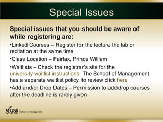Special Issues
Special issues that you should be aware of
while registering are:
•Linked Courses – Register for the lecture the lab or
recitation at the same time
•Class Location – Fairfax, Prince William
•Waitlists – Check the registrar’s site for the
university waitlist instructions. The School of Management
has a separate waitlist policy, to review click here
•Add and/or Drop Dates – Permission to add/drop courses
after the deadline is rarely given
 