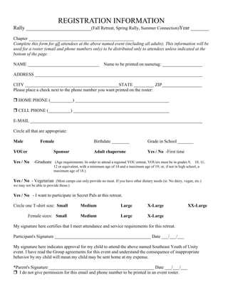 REGISTRATION INFORMATION
Rally _________________________(Fall Retreat, Spring Rally, Summer Connection)Year _______

Chapter _______________________________________________
Complete this form for all attendees at the above named event (including all adults). This information will be
used for a roster (email and phone numbers only) to be distributed only to attendees unless indicated at the
bottom of the page.

NAME ________________________________                     Name to be printed on nametag: __________________

ADDRESS ___________________________________________________________________________

CITY __________________________________________STATE _________ ZIP__________________
Please place a check next to the phone number you want printed on the roster:

   HOME PHONE (__________) __________________________________________

   CELL PHONE (__________) ___________________________________________

E-MAIL _____________________________________________________________________________

Circle all that are appropriate:

Male             Female                             Birthdate ________                 Grade in School _______

YOUer                     Sponsor                   Adult chaperone                    Yes / No -First time

Yes / No -Graduate (Age requirements: In order to attend a regional YOU retreat, YOUers must be in grades 9, 10, 11,
                          12 or equivalent, with a minimum age of 14 and a maximum age of 19; or, if not in high school, a
                          maximum age of 18.)

Yes / No - Vegetarian (Most camps can only provide no meat. If you have other dietary needs (ie. No dairy, vegan, etc.)
we may not be able to provide those.)

Yes / No - I want to participate in Secret Pals at this retreat.

Circle one T-shirt size: Small             Medium                     Large            X-Large                    XX-Large

         Female sizes: Small               Medium                     Large            X-Large

My signature here certifies that I meet attendance and service requirements for this retreat.

Participant's Signature ___________________________________________ Date ___/___/___

My signature here indicates approval for my child to attend the above named Southeast Youth of Unity
event. I have read the Group agreements for this event and understand the consequence of inappropriate
behavior by my child will mean my child may be sent home at my expense.

*Parent's Signature _______________________________________________ Date ___/___/___
   I do not give permission for this email and phone number to be printed in an event roster.
 