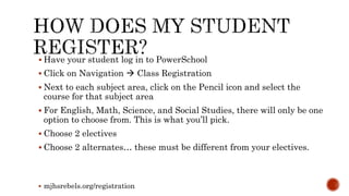  Have your student log in to PowerSchool
 Click on Navigation  Class Registration
 Next to each subject area, click on the Pencil icon and select the
course for that subject area
 For English, Math, Science, and Social Studies, there will only be one
option to choose from. This is what you’ll pick.
 Choose 2 electives
 Choose 2 alternates… these must be different from your electives.
 mjhsrebels.org/registration
 