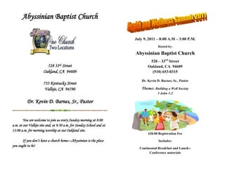 Abyssinian Baptist Church<br />772999-1917<br />528 33rd Street<br />Oakland, CA  94609<br />733 Kentucky Street<br />Vallejo, CA  94590<br />Dr. Kevin D. Barnes, Sr., Pastor<br />You are welcome to join us every Sunday morning at 8:00 a.m. at our Vallejo site and, at 9:30 a.m. for Sunday School and at 11:00 a.m. for morning worship at our Oakland site.<br />If you don’t have a church home—Abyssinian is the place you ought to be!<br />July 9, 2011 – 8:00 A.M – 3:00 P.M.<br />Hosted by:<br />Abyssinian Baptist Church<br />528 – 33rd Street<br />Oakland, CA  94609<br />(510) 653-0315<br />Dr. Kevin D. Barnes, Sr., Pastor <br />Theme: Building a Well Society<br />3 John 1:2<br />$20.00 Registration Fee <br />Includes:<br />Continental Breakfast and Lunch--<br />Conference materials <br />Strategies for Prevention<br />Working toward Wellness<br />,[object Object]